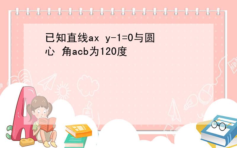 已知直线ax y-1=0与圆心 角acb为120度