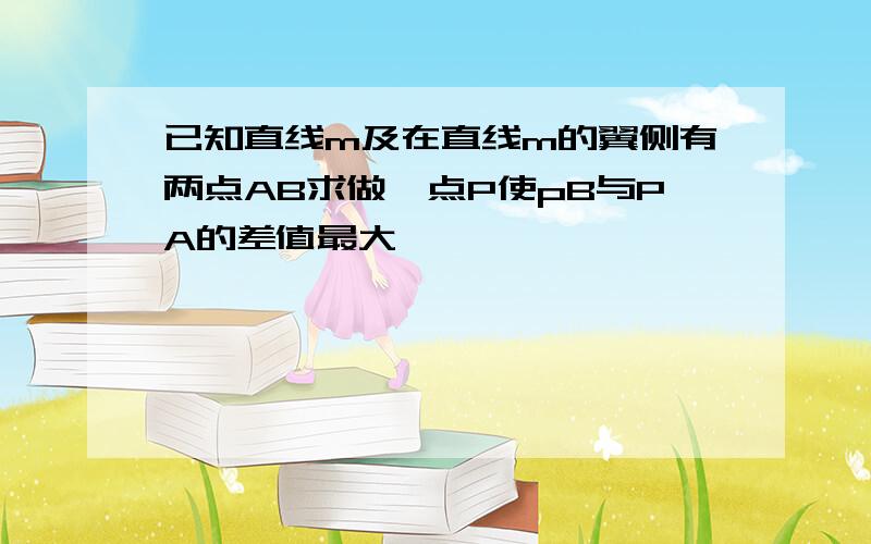 已知直线m及在直线m的翼侧有两点AB求做一点P使pB与PA的差值最大