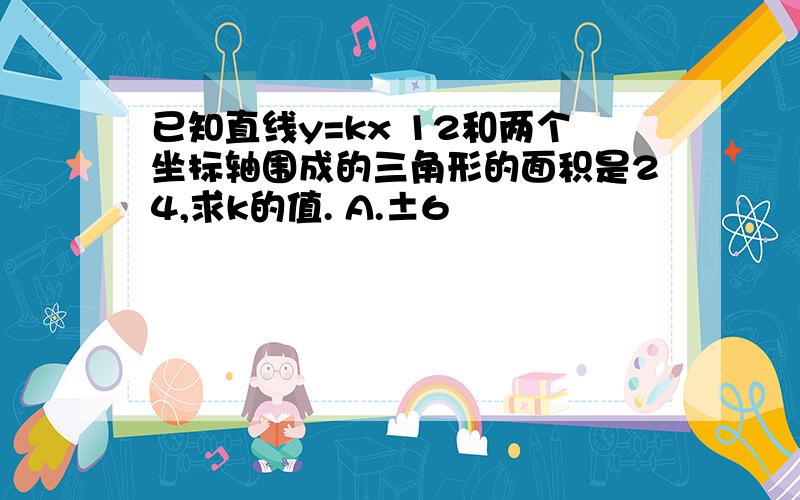 已知直线y=kx 12和两个坐标轴围成的三角形的面积是24,求k的值. A.±6