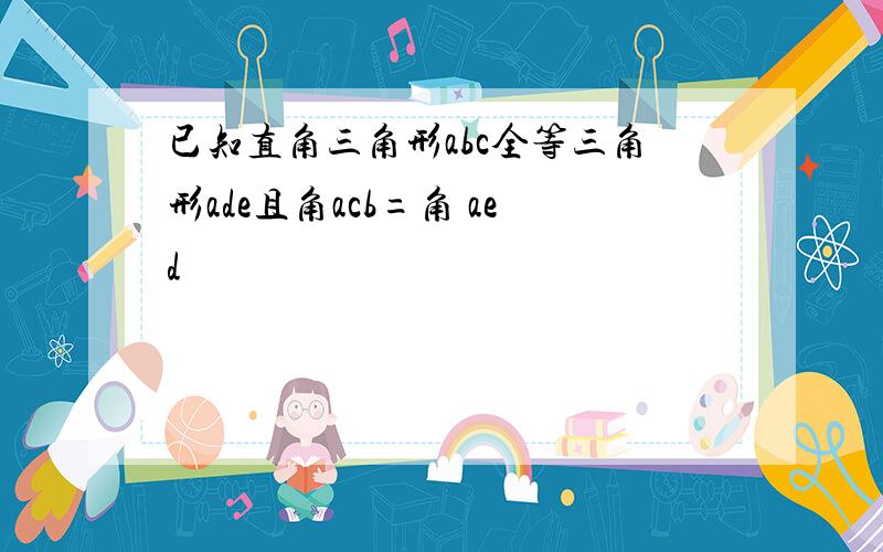 已知直角三角形abc全等三角形ade且角acb=角 aed