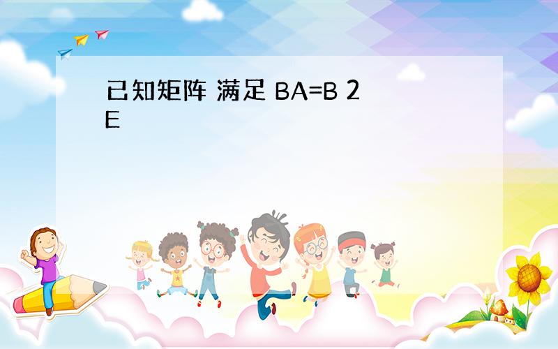 已知矩阵 满足 BA=B 2E