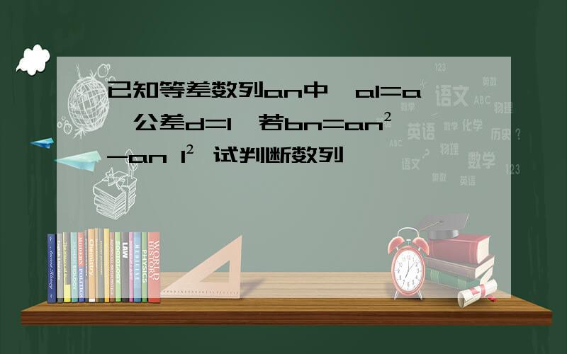 已知等差数列an中,a1=a,公差d=1,若bn=an²-an 1² 试判断数列