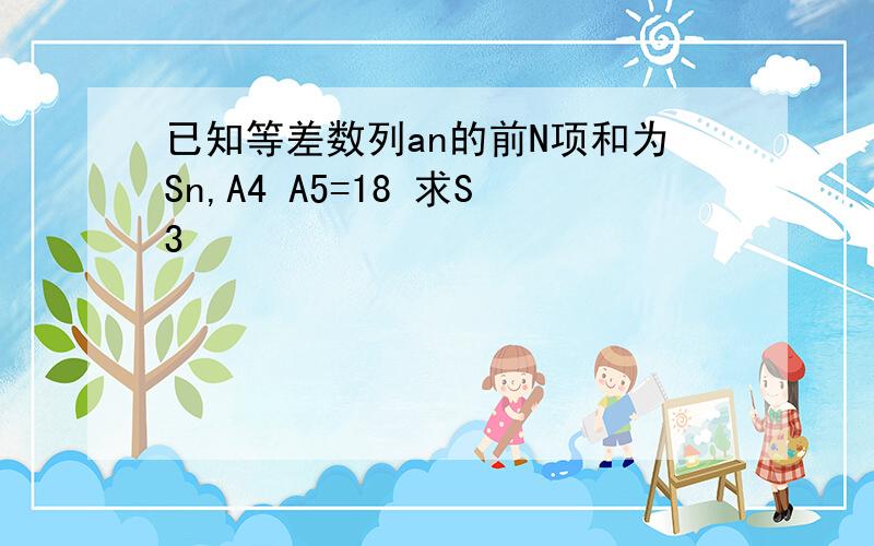 已知等差数列an的前N项和为Sn,A4 A5=18 求S3