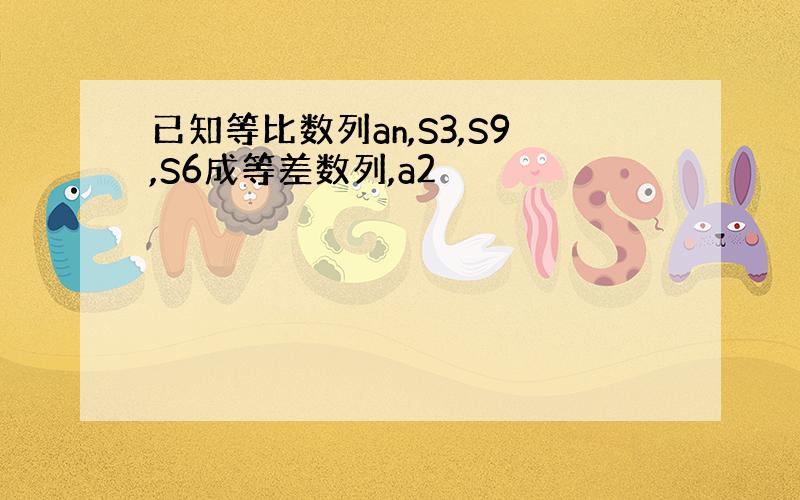 已知等比数列an,S3,S9,S6成等差数列,a2