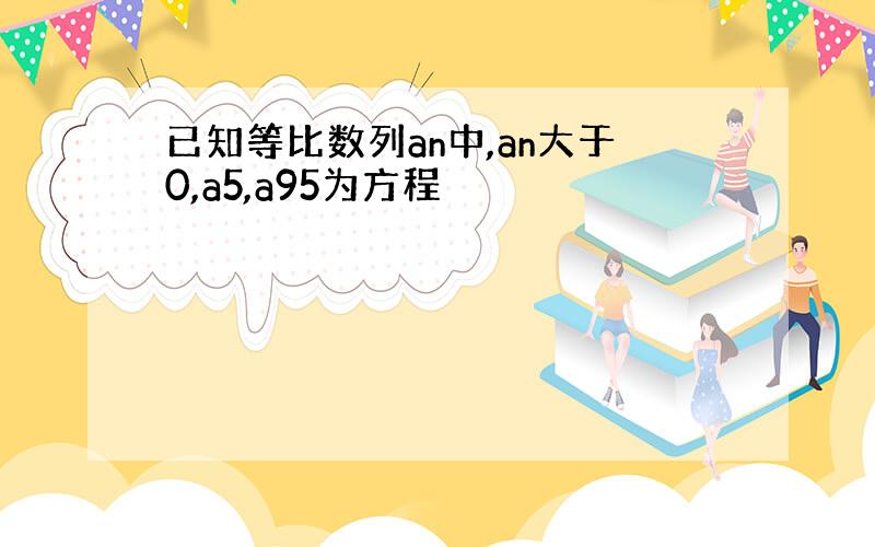 已知等比数列an中,an大于0,a5,a95为方程