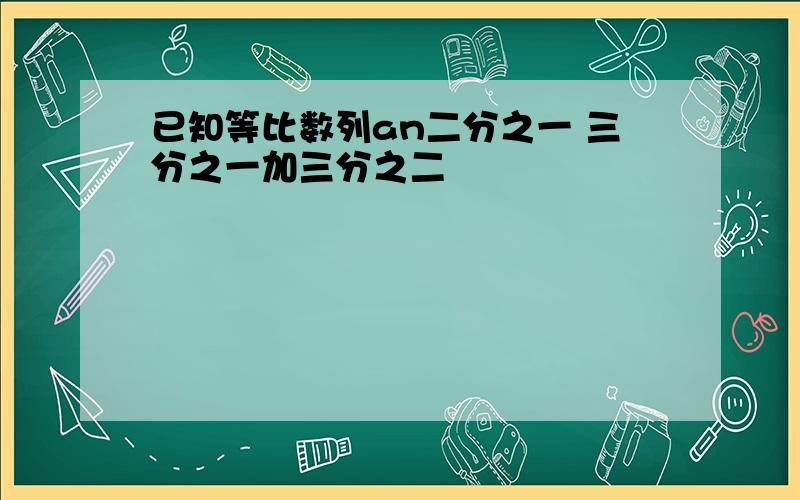 已知等比数列an二分之一 三分之一加三分之二