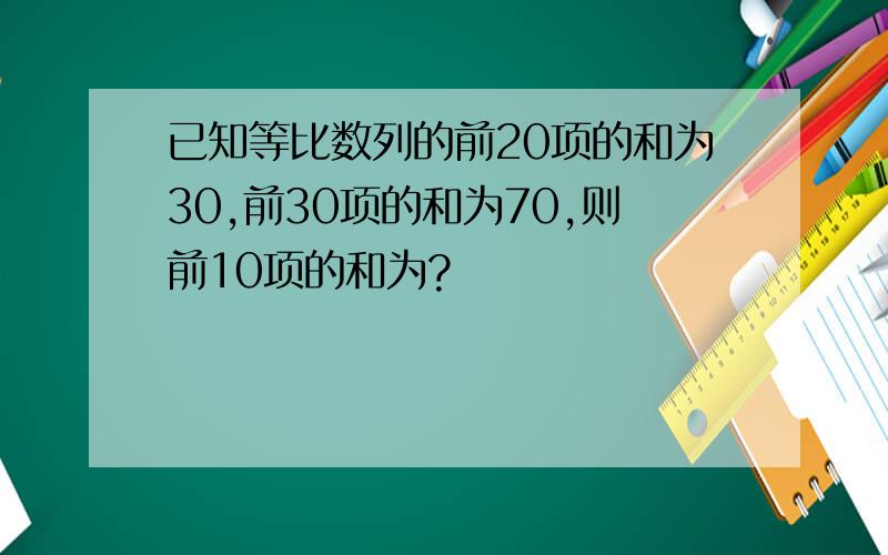 已知等比数列的前20项的和为30,前30项的和为70,则前10项的和为?