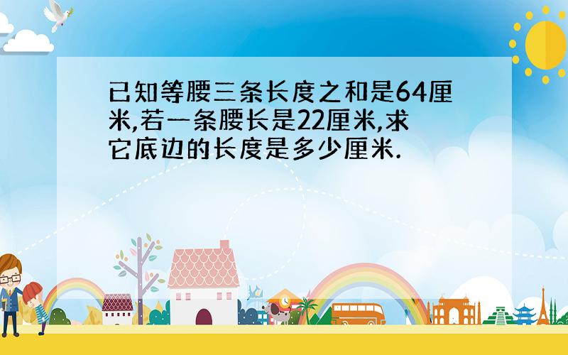 已知等腰三条长度之和是64厘米,若一条腰长是22厘米,求它底边的长度是多少厘米.