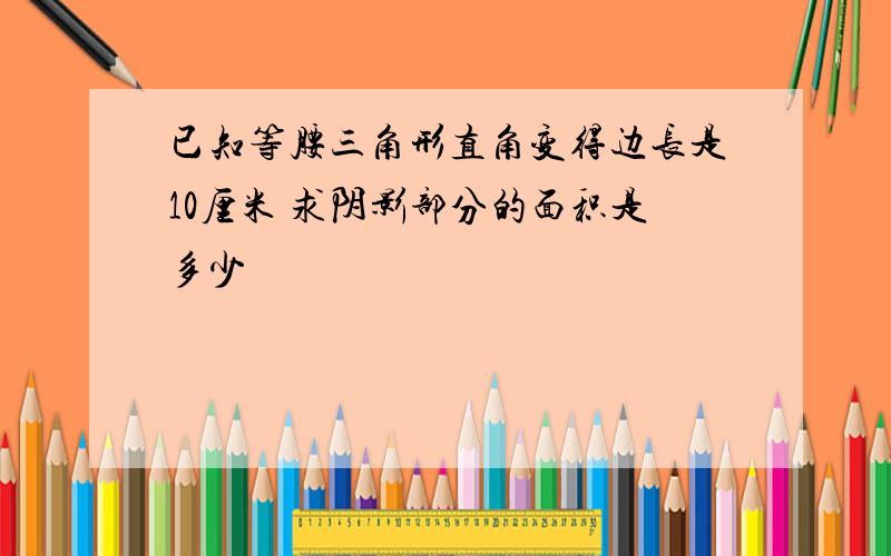 已知等腰三角形直角变得边长是10厘米 求阴影部分的面积是多少