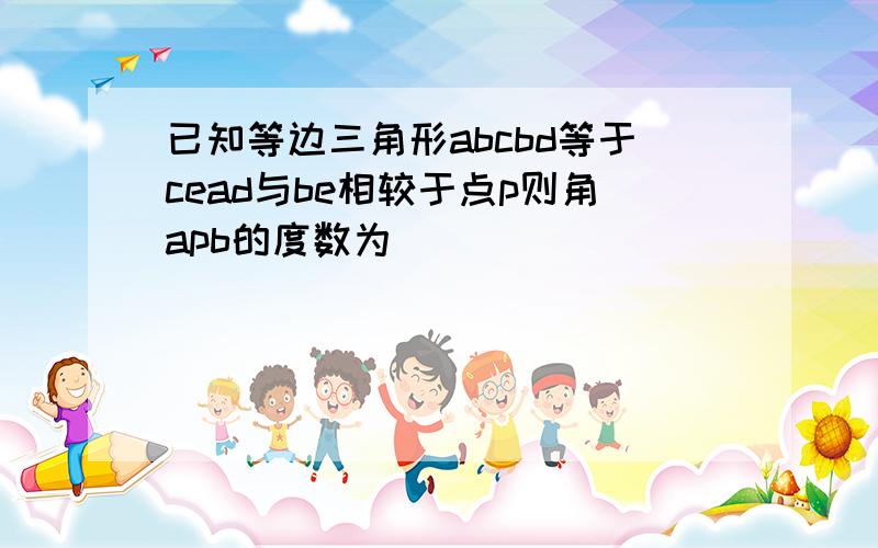 已知等边三角形abcbd等于cead与be相较于点p则角apb的度数为