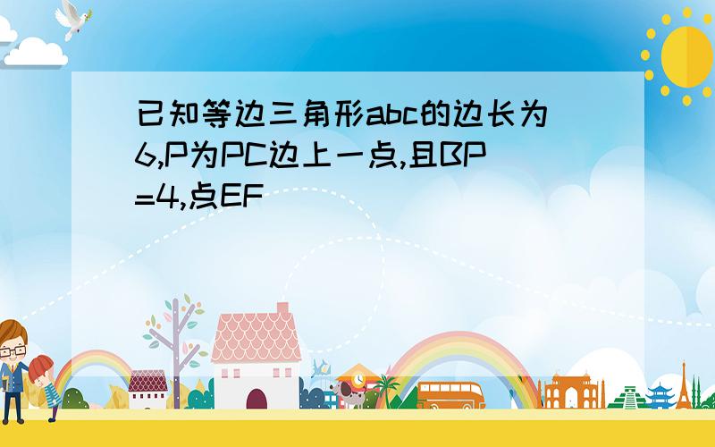 已知等边三角形abc的边长为6,P为PC边上一点,且BP=4,点EF