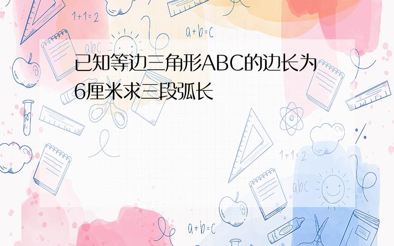 已知等边三角形ABC的边长为6厘米求三段弧长