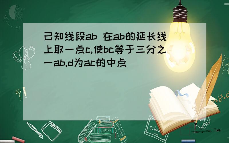 已知线段ab 在ab的延长线上取一点c,使bc等于三分之一ab,d为ac的中点