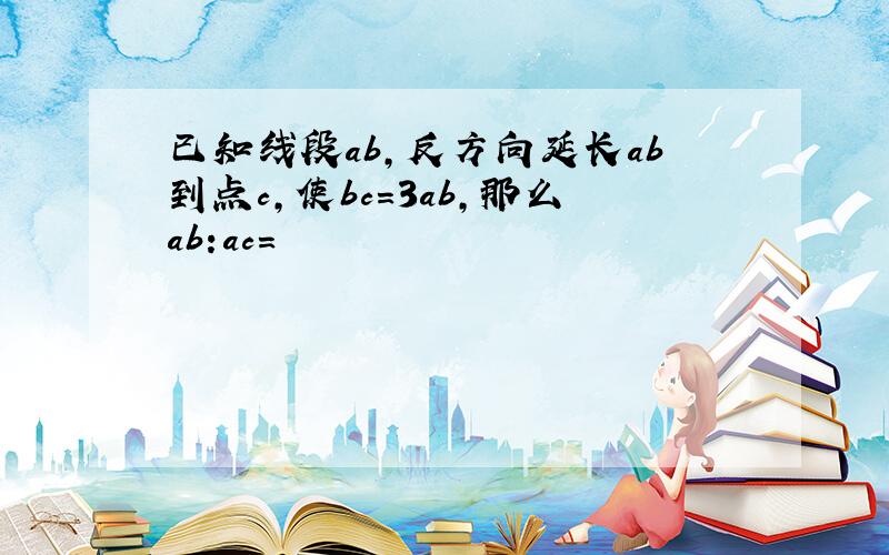 已知线段ab,反方向延长ab到点c,使bc=3ab,那么ab:ac=