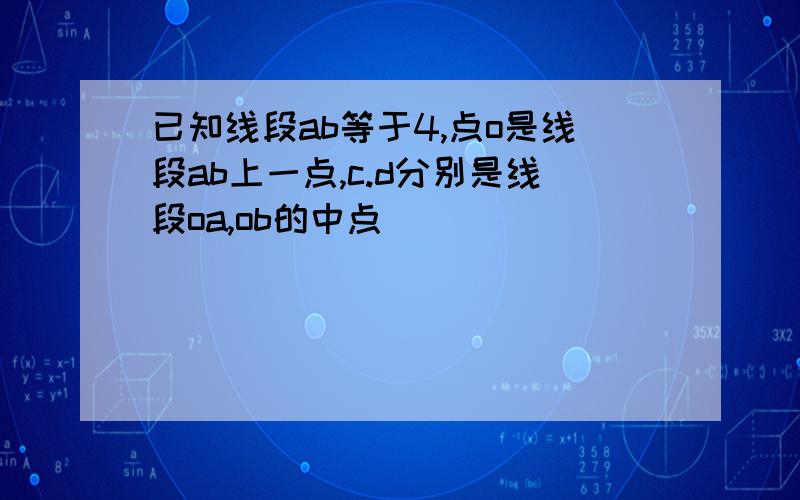 已知线段ab等于4,点o是线段ab上一点,c.d分别是线段oa,ob的中点