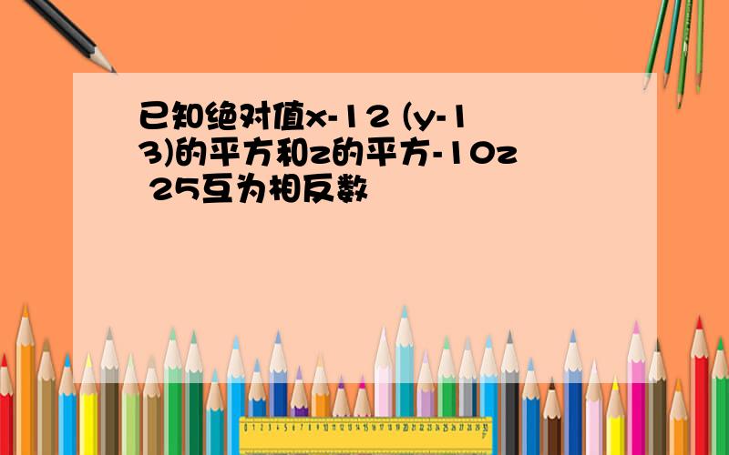 已知绝对值x-12 (y-13)的平方和z的平方-10z 25互为相反数