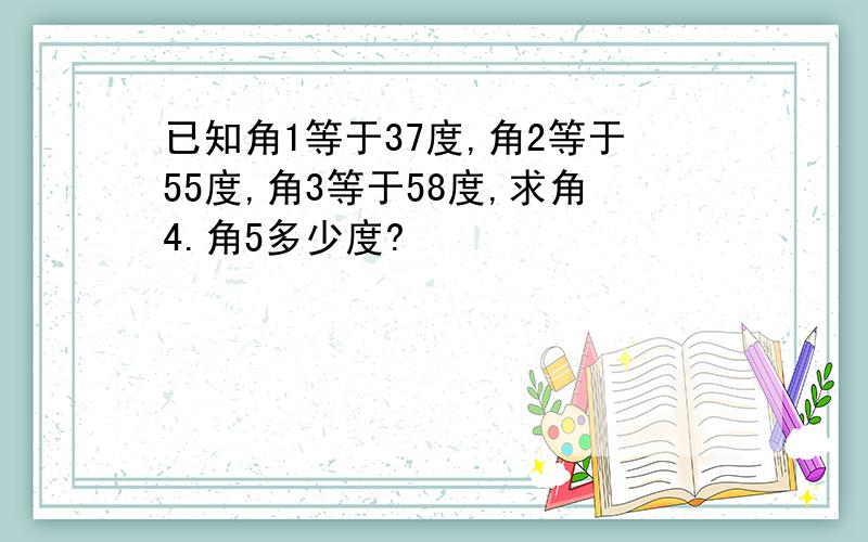 已知角1等于37度,角2等于55度,角3等于58度,求角4.角5多少度?