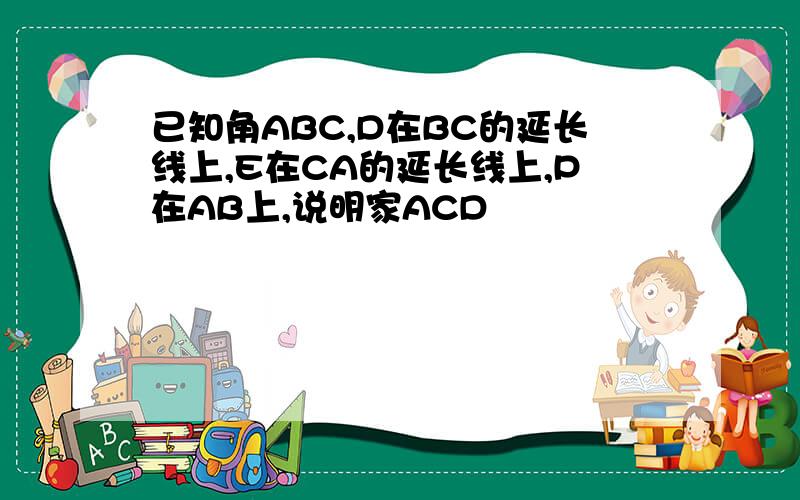 已知角ABC,D在BC的延长线上,E在CA的延长线上,P在AB上,说明家ACD