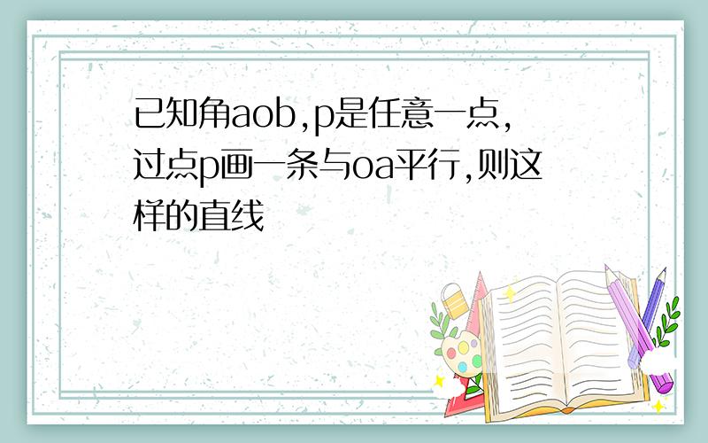 已知角aob,p是任意一点,过点p画一条与oa平行,则这样的直线