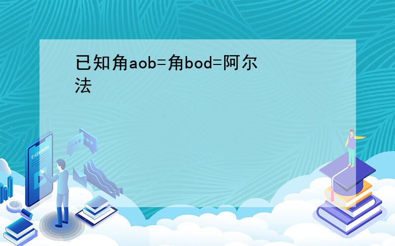 已知角aob=角bod=阿尔法