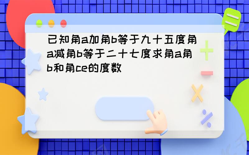 已知角a加角b等于九十五度角a减角b等于二十七度求角a角b和角ce的度数