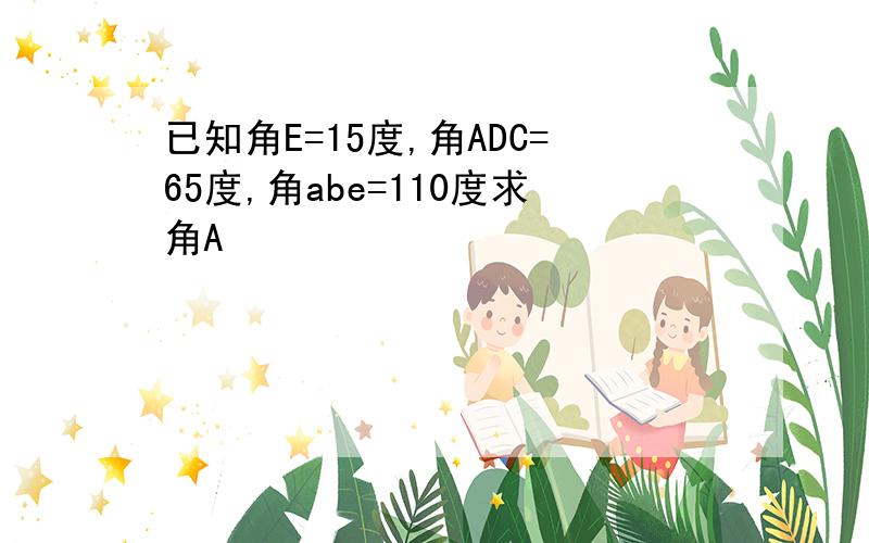 已知角E=15度,角ADC=65度,角abe=110度求角A