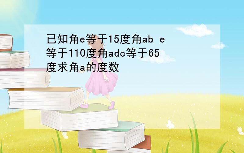 已知角e等于15度角ab e等于110度角adc等于65度求角a的度数