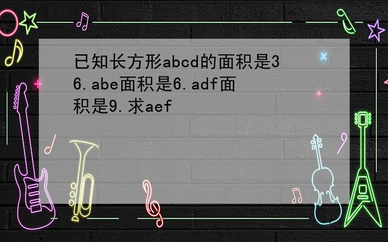 已知长方形abcd的面积是36.abe面积是6.adf面积是9.求aef