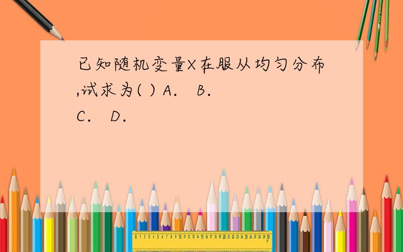 已知随机变量X在服从均匀分布,试求为( ) A． B． C． D．