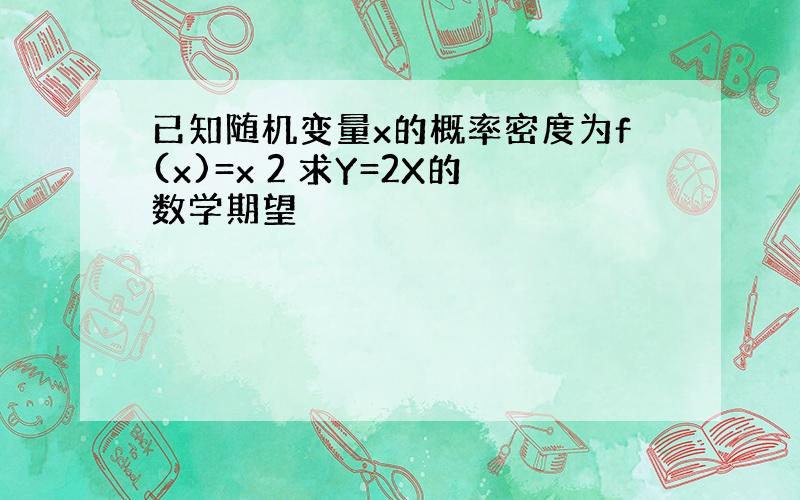 已知随机变量x的概率密度为f(x)=x 2 求Y=2X的数学期望