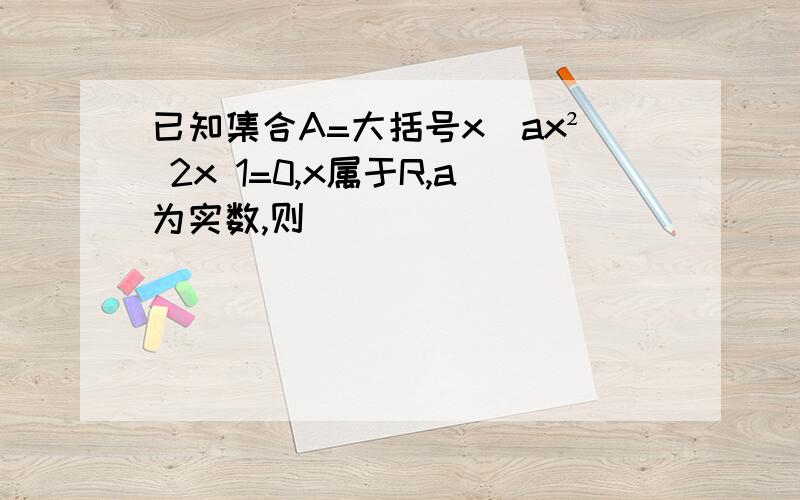 已知集合A=大括号x|ax² 2x 1=0,x属于R,a为实数,则