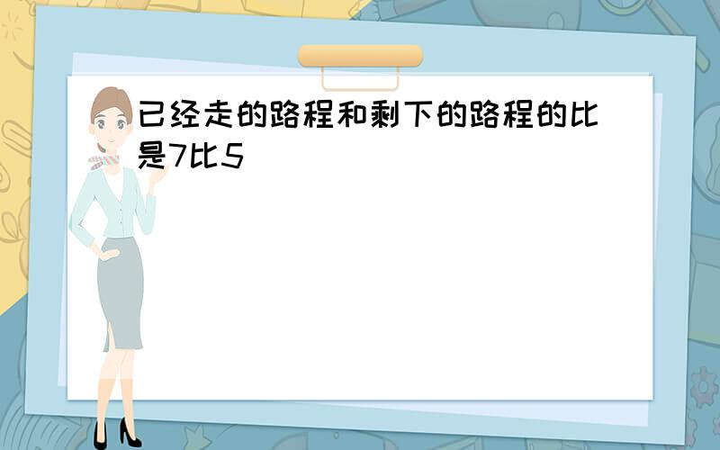 已经走的路程和剩下的路程的比是7比5