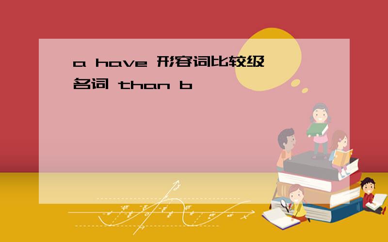 a have 形容词比较级 名词 than b