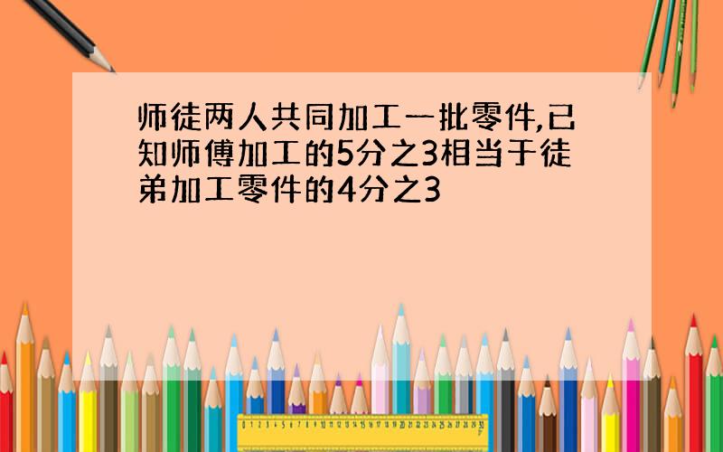 师徒两人共同加工一批零件,已知师傅加工的5分之3相当于徒弟加工零件的4分之3