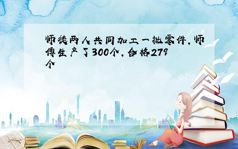 师徒两人共同加工一批零件,师傅生产了300个,合格279个