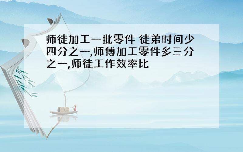 师徒加工一批零件 徒弟时间少四分之一,师傅加工零件多三分之一,师徒工作效率比