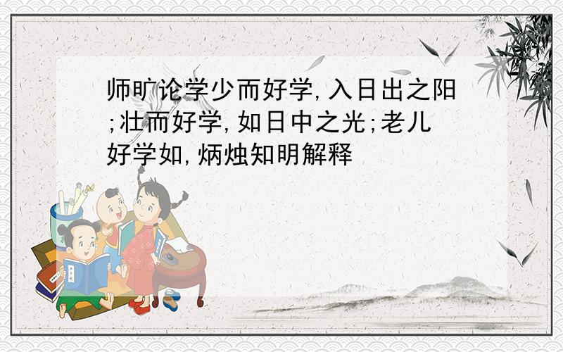 师旷论学少而好学,入日出之阳;壮而好学,如日中之光;老儿好学如,炳烛知明解释