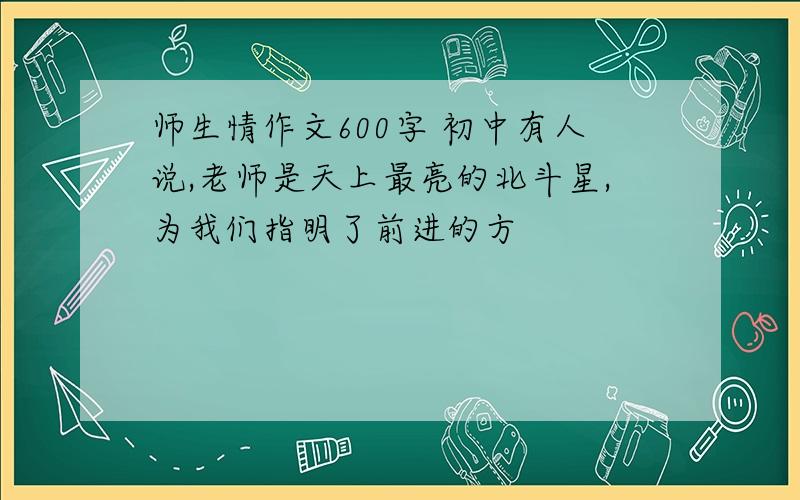 师生情作文600字 初中有人说,老师是天上最亮的北斗星,为我们指明了前进的方