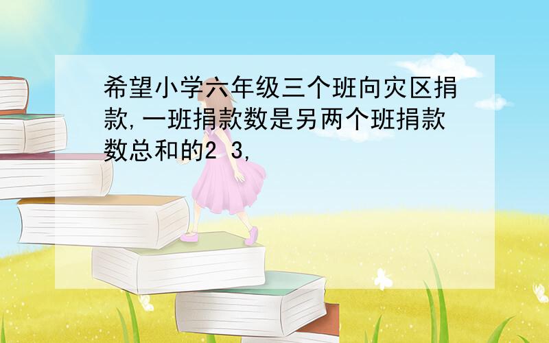 希望小学六年级三个班向灾区捐款,一班捐款数是另两个班捐款数总和的2 3,