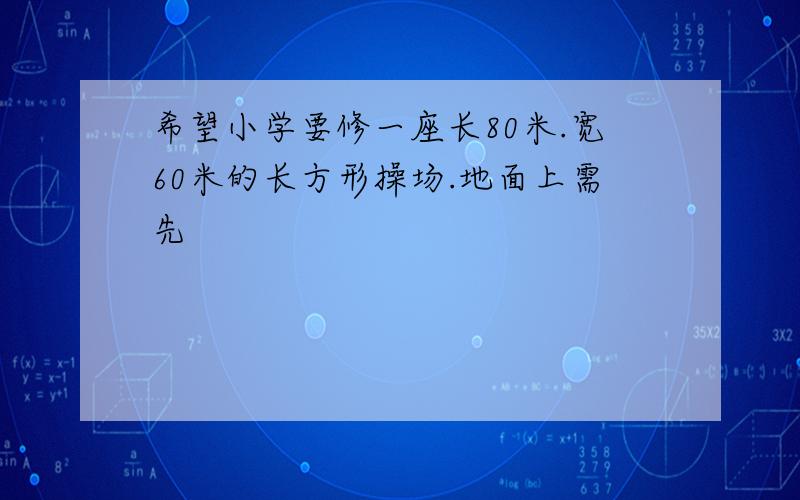 希望小学要修一座长80米.宽60米的长方形操场.地面上需先