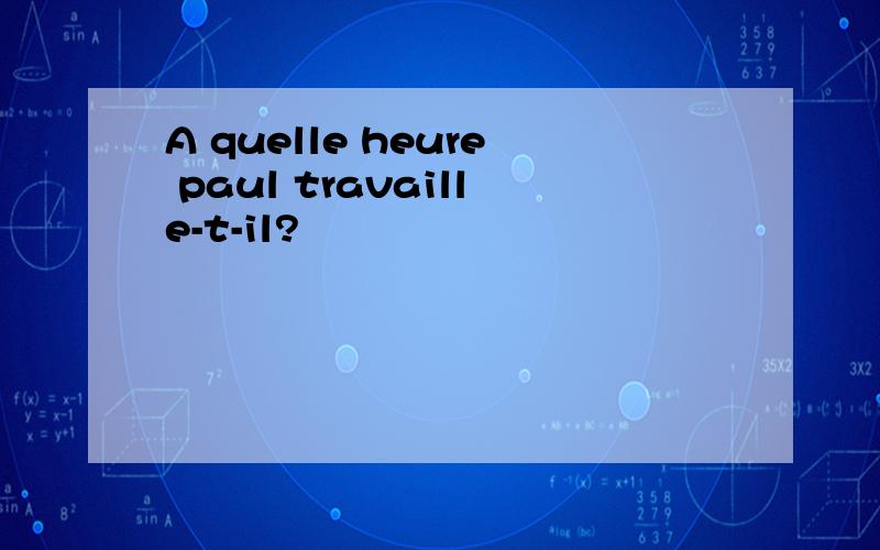 A quelle heure paul travaille-t-il?