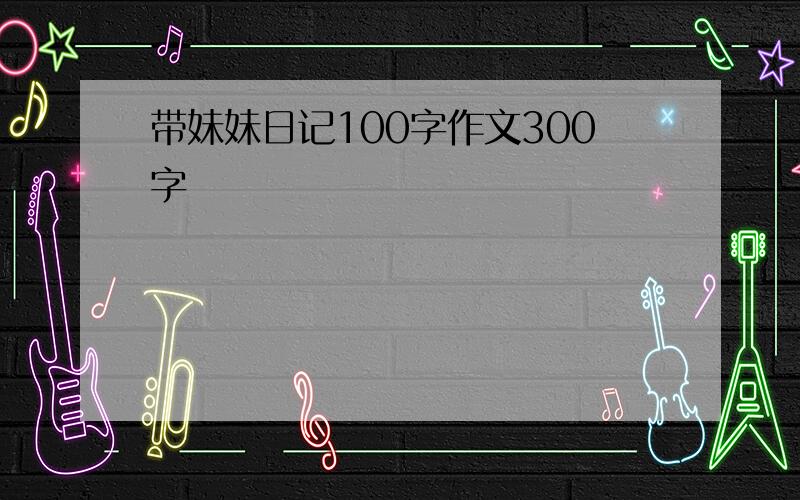 带妹妹日记100字作文300字