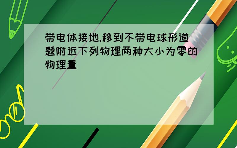 带电体接地,移到不带电球形道题附近下列物理两种大小为零的物理量