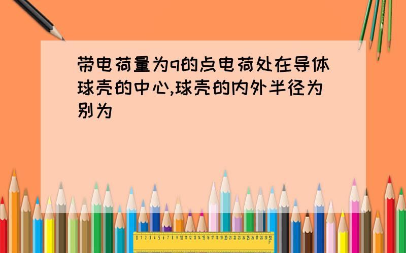 带电荷量为q的点电荷处在导体球壳的中心,球壳的内外半径为别为