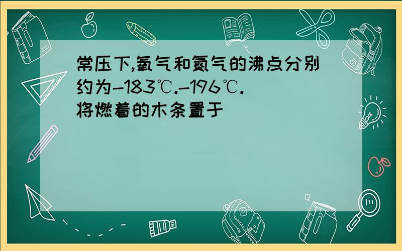 常压下,氧气和氮气的沸点分别约为-183℃.-196℃.将燃着的木条置于