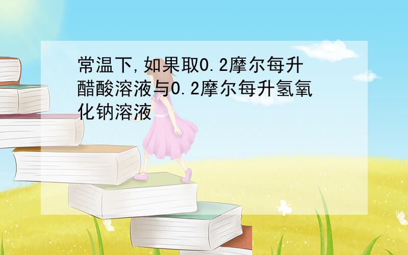 常温下,如果取0.2摩尔每升醋酸溶液与0.2摩尔每升氢氧化钠溶液