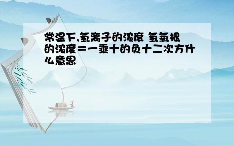 常温下,氢离子的浓度 氢氧根的浓度＝一乘十的负十二次方什么意思