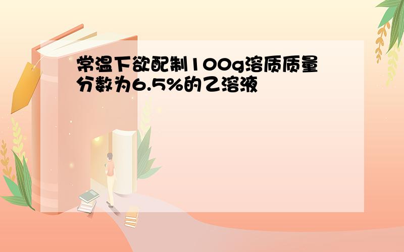 常温下欲配制100g溶质质量分数为6.5%的乙溶液