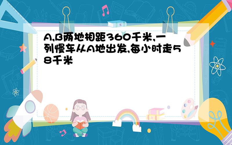 A,B两地相距360千米,一列慢车从A地出发,每小时走58千米