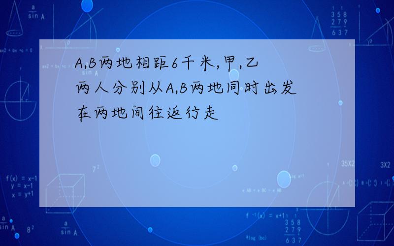 A,B两地相距6千米,甲,乙两人分别从A,B两地同时出发在两地间往返行走